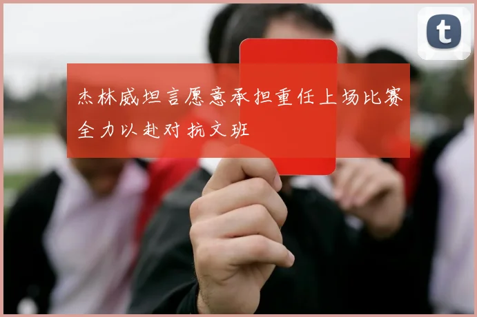 杰林威坦言愿意承担重任上场比赛全力以赴对抗文班