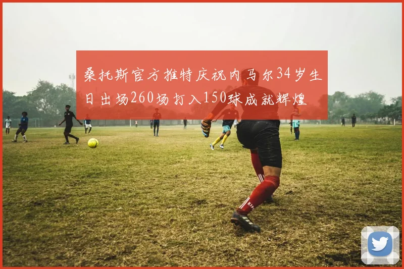 桑托斯官方推特庆祝内马尔34岁生日出场260场打入150球成就辉煌