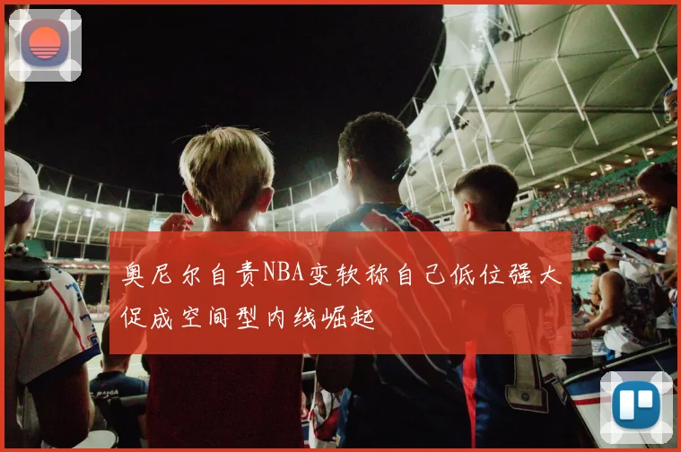 奥尼尔自责NBA变软称自己低位强大促成空间型内线崛起