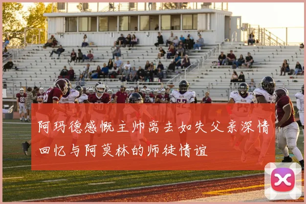 阿玛德感慨主帅离去如失父亲深情回忆与阿莫林的师徒情谊