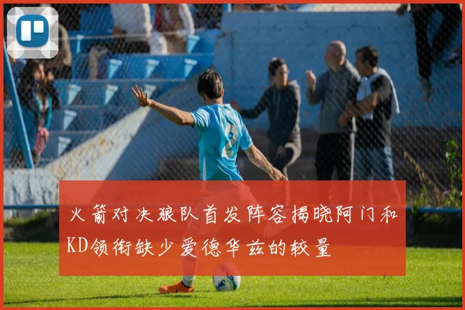 火箭对决狼队首发阵容揭晓阿门和KD领衔缺少爱德华兹的较量