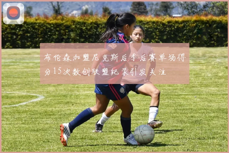 布伦森加盟尼克斯后季后赛单场得分15次数创联盟纪录引发关注