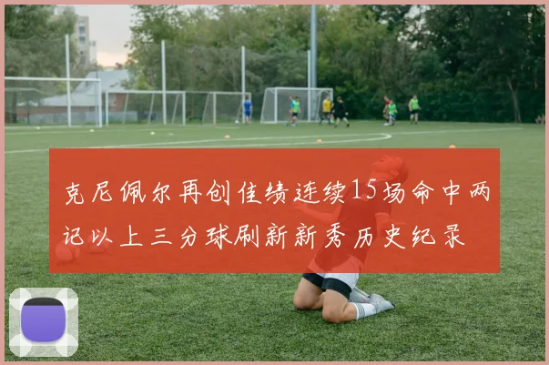 克尼佩尔再创佳绩连续15场命中两记以上三分球刷新新秀历史纪录