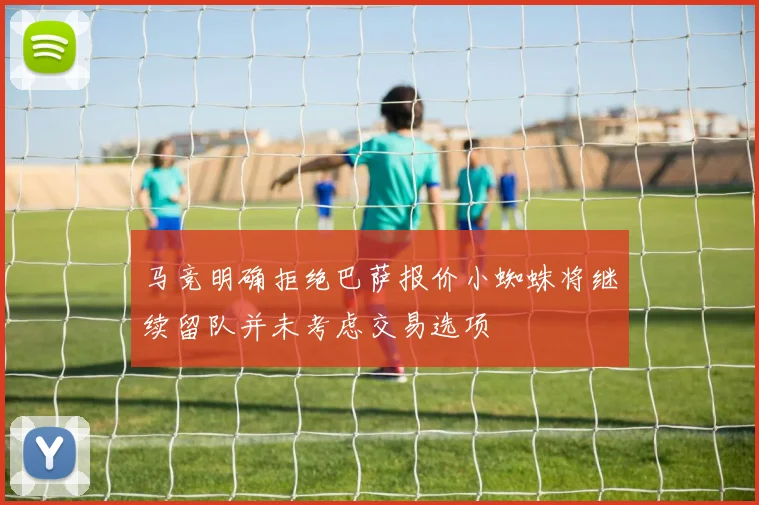 马竞明确拒绝巴萨报价小蜘蛛将继续留队并未考虑交易选项