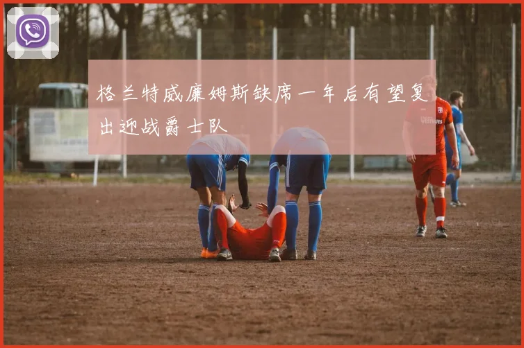 格兰特威廉姆斯缺席一年后有望复出迎战爵士队
