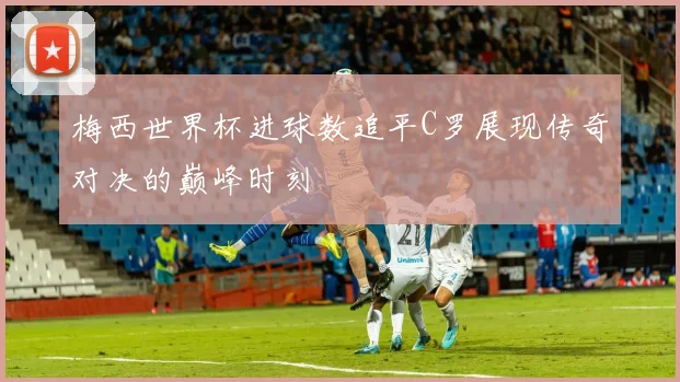 梅西世界杯进球数追平C罗展现传奇对决的巅峰时刻