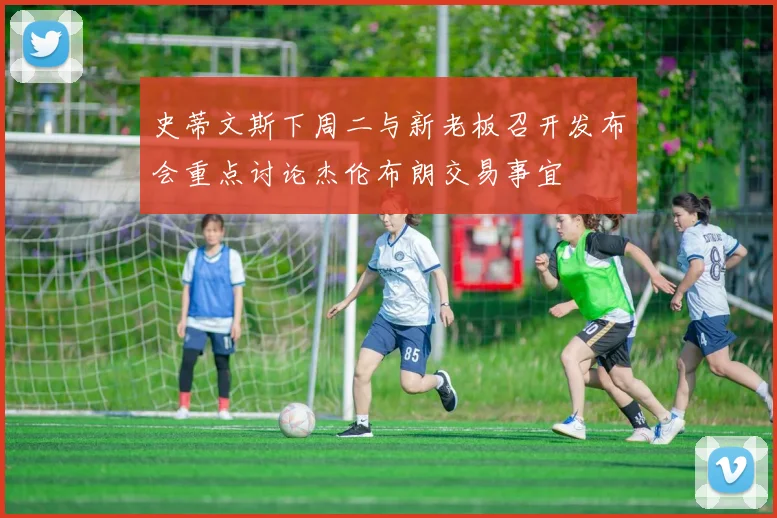 史蒂文斯下周二与新老板召开发布会重点讨论杰伦布朗交易事宜