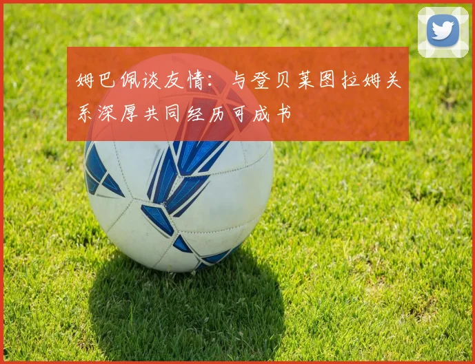 姆巴佩谈友情：与登贝莱图拉姆关系深厚共同经历可成书