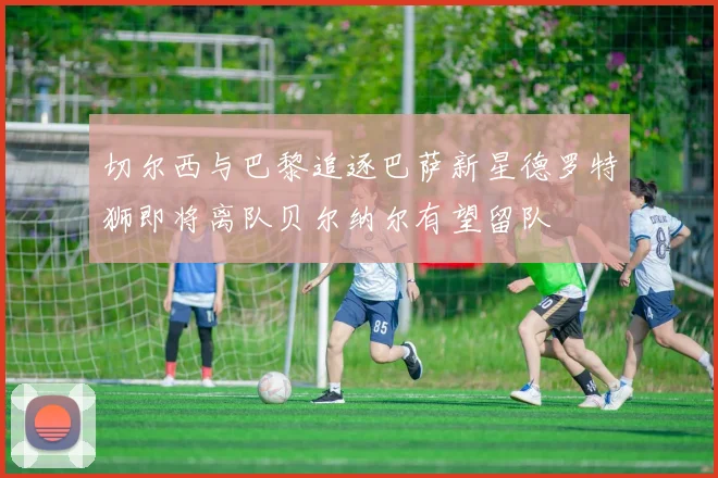 切尔西与巴黎追逐巴萨新星德罗特狮即将离队贝尔纳尔有望留队