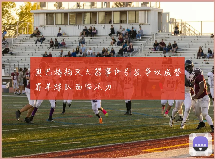 奥巴梅扬灭火器事件引发争议成替罪羊球队面临压力