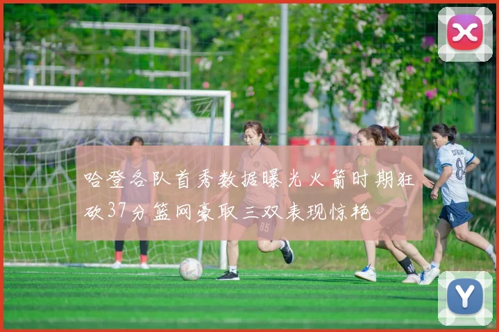 哈登各队首秀数据曝光火箭时期狂砍37分篮网豪取三双表现惊艳