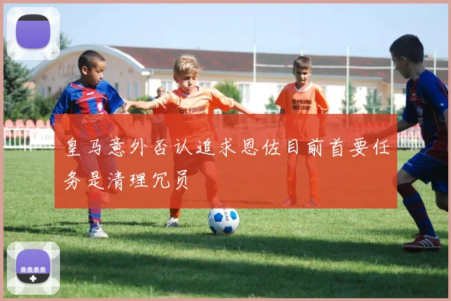 皇马意外否认追求恩佐目前首要任务是清理冗员