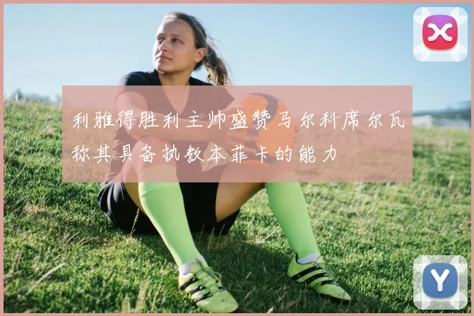 利雅得胜利主帅盛赞马尔科席尔瓦称其具备执教本菲卡的能力