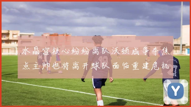 水晶宫核心纷纷离队沃顿成争夺焦点主帅也将离开球队面临重建危机