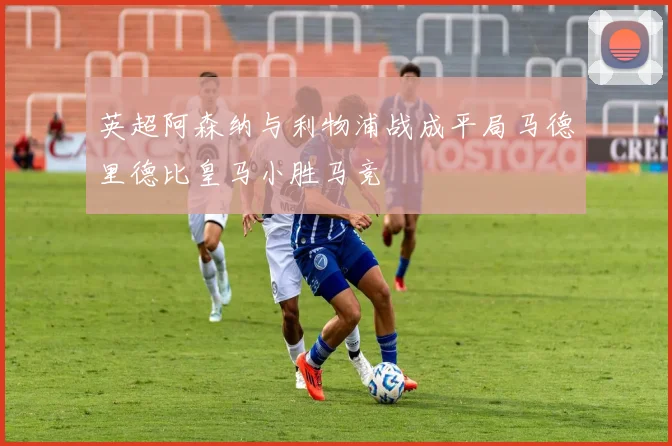 英超阿森纳与利物浦战成平局马德里德比皇马小胜马竞