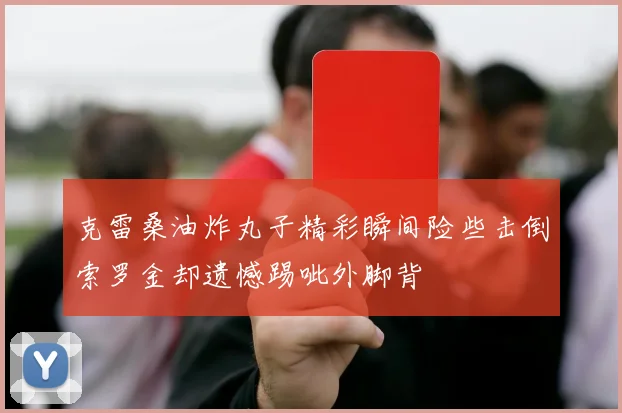 克雷桑油炸丸子精彩瞬间险些击倒索罗金却遗憾踢呲外脚背