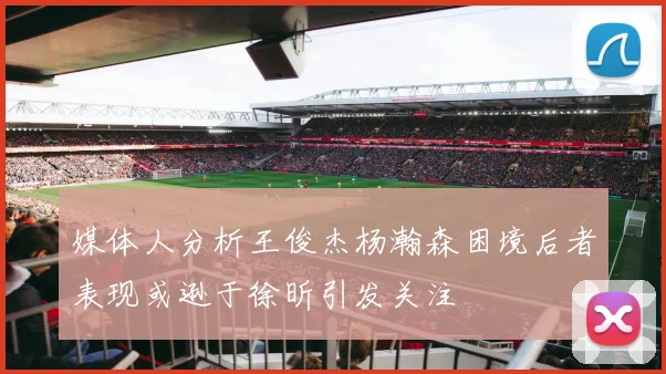 媒体人分析王俊杰杨瀚森困境后者表现或逊于徐昕引发关注