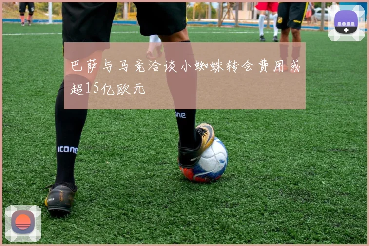 巴萨与马竞洽谈小蜘蛛转会费用或超15亿欧元