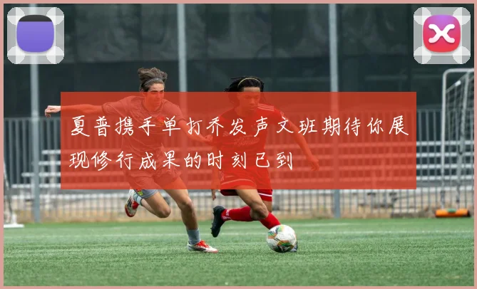 夏普携手单打乔发声文班期待你展现修行成果的时刻已到