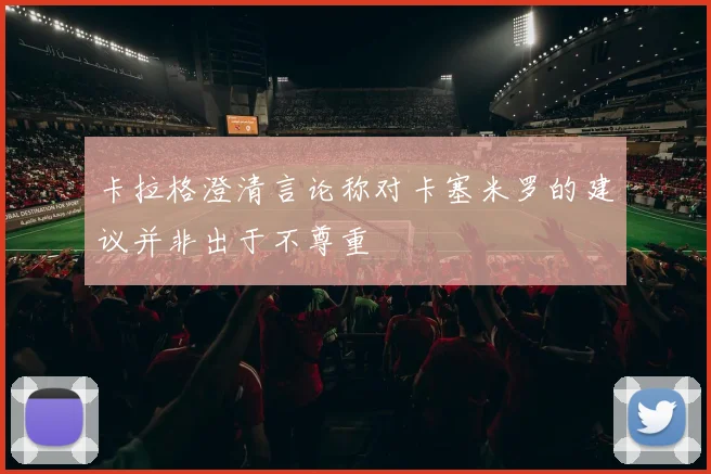 卡拉格澄清言论称对卡塞米罗的建议并非出于不尊重