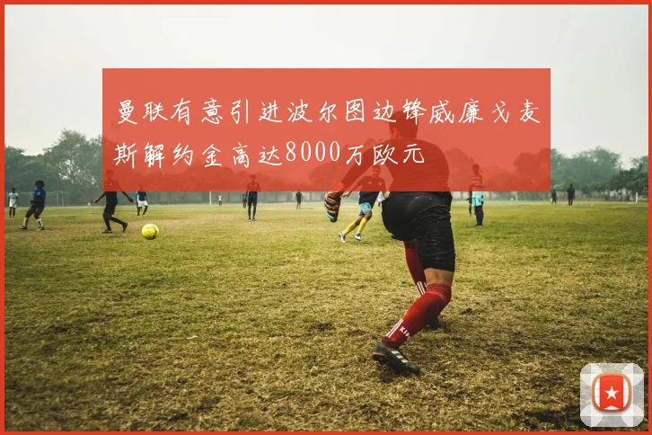 曼联有意引进波尔图边锋威廉戈麦斯解约金高达8000万欧元