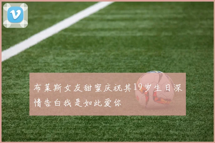 布莱斯女友甜蜜庆祝其19岁生日深情告白我是如此爱你