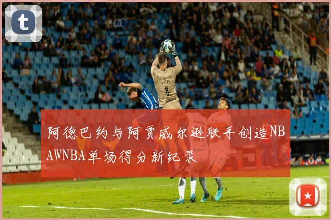 阿德巴约与阿贾威尔逊联手创造NBAWNBA单场得分新纪录