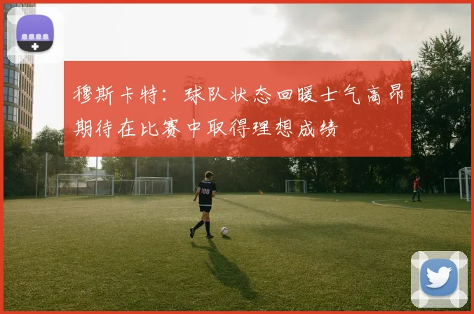 穆斯卡特：球队状态回暖士气高昂期待在比赛中取得理想成绩